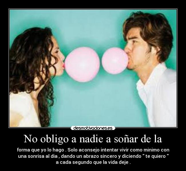 No obligo a nadie a soñar de la - forma que yo lo hago . Solo aconsejo intentar vivir como minimo con
una sonrisa al dia , dando un abrazo sincero y diciendo  te quiero 
a cada segundo que la vida deje .
