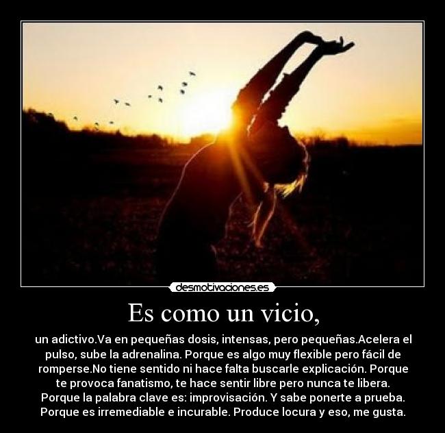 Es como un vicio, - un adictivo.Va en pequeñas dosis, intensas, pero pequeñas.Acelera el
pulso, sube la adrenalina. Porque es algo muy flexible pero fácil de
romperse.No tiene sentido ni hace falta buscarle explicación. Porque
te provoca fanatismo, te hace sentir libre pero nunca te libera.
Porque la palabra clave es: improvisación. Y sabe ponerte a prueba.
Porque es irremediable e incurable. Produce locura y eso, me gusta.