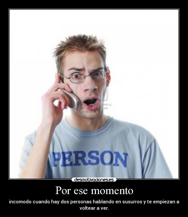 Por ese momento - incomodo cuando hay dos personas hablando en susurros y te empiezan a
voltear a ver.