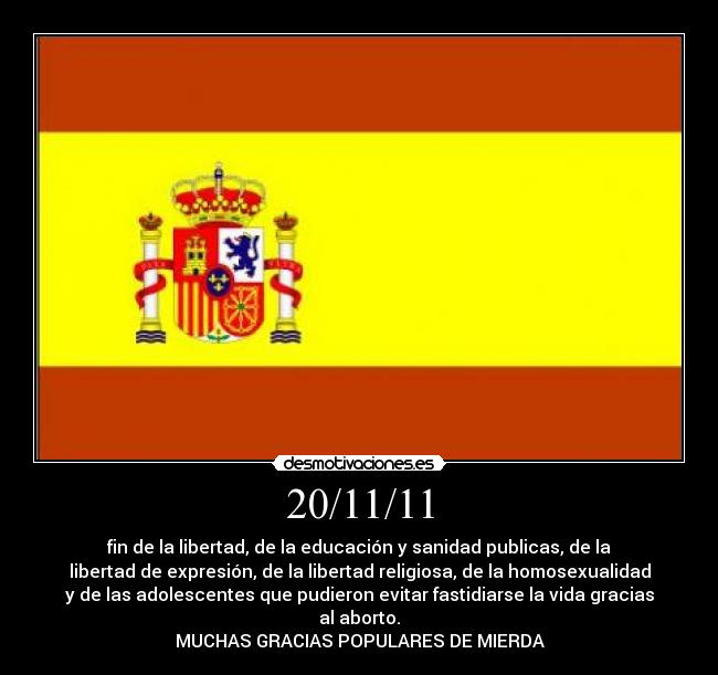 20/11/11 - fin de la libertad, de la educación y sanidad publicas, de la
libertad de expresión, de la libertad religiosa, de la homosexualidad
y de las adolescentes que pudieron evitar fastidiarse la vida gracias
al aborto.
MUCHAS GRACIAS POPULARES DE MIERDA
