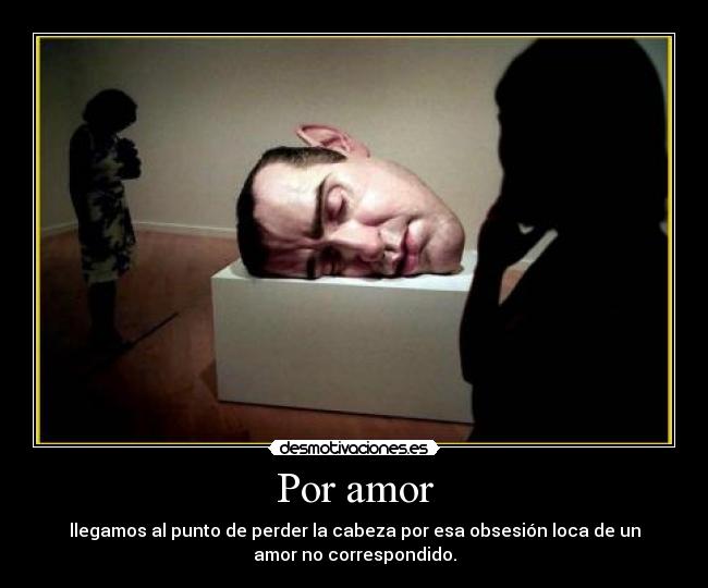 Por amor - llegamos al punto de perder la cabeza por esa obsesión loca de un
amor no correspondido.