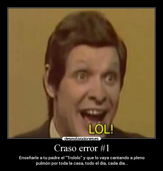 Craso error #1 - Enseñarle a tu padre el Trololo y que lo vaya cantando a pleno
pulmón por toda la casa, todo el día, cada día...