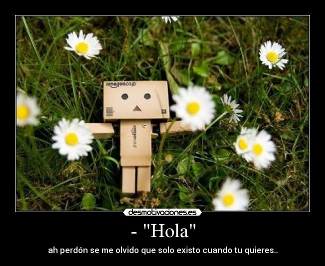 - Hola - ah perdón se me olvido que solo existo cuando tu quieres..