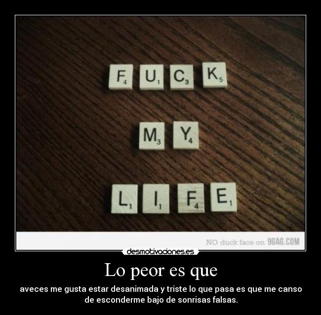 Lo peor es que - aveces me gusta estar desanimada y triste lo que pasa es que me canso
de esconderme bajo de sonrisas falsas.