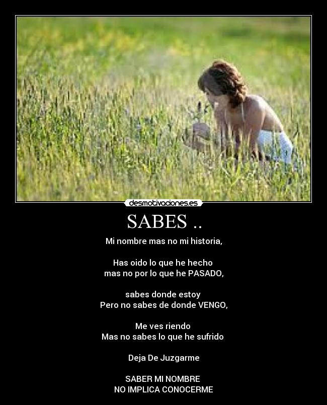 SABES .. - Mi nombre mas no mi historia,
Has oido lo que he hecho
mas no por lo que he PASADO,
sabes donde estoy
Pero no sabes de donde VENGO,
Me ves riendo
Mas no sabes lo que he sufrido
Deja De Juzgarme
SABER MI NOMBRE
NO IMPLICA CONOCERME