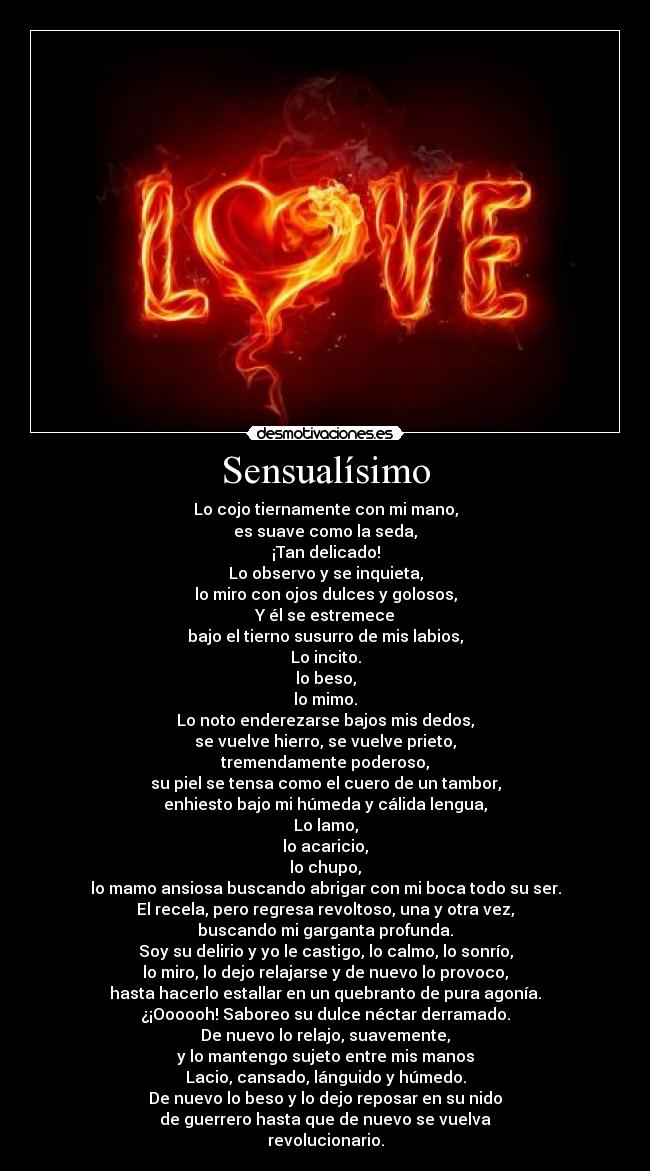 Sensualísimo - Lo cojo tiernamente con mi mano,
es suave como la seda,
¡Tan delicado!
Lo observo y se inquieta,
lo miro con ojos dulces y golosos,
Y él se estremece
bajo el tierno susurro de mis labios,
Lo incito.
lo beso,
lo mimo.
Lo noto enderezarse bajos mis dedos,
se vuelve hierro, se vuelve prieto,
tremendamente poderoso,
su piel se tensa como el cuero de un tambor,
enhiesto bajo mi húmeda y cálida lengua,
Lo lamo,
lo acaricio,
lo chupo,
lo mamo ansiosa buscando abrigar con mi boca todo su ser.
El recela, pero regresa revoltoso, una y otra vez,
buscando mi garganta profunda.
Soy su delirio y yo le castigo, lo calmo, lo sonrío,
lo miro, lo dejo relajarse y de nuevo lo provoco,
hasta hacerlo estallar en un quebranto de pura agonía.
¿¡Oooooh! Saboreo su dulce néctar derramado.
De nuevo lo relajo, suavemente,
y lo mantengo sujeto entre mis manos
Lacio, cansado, lánguido y húmedo.
De nuevo lo beso y lo dejo reposar en su nido
de guerrero hasta que de nuevo se vuelva
revolucionario.