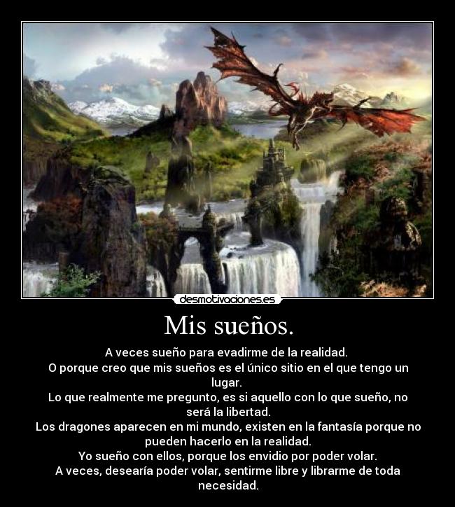 Mis sueños. - A veces sueño para evadirme de la realidad. 
O porque creo que mis sueños es el único sitio en el que tengo un
lugar. 
Lo que realmente me pregunto, es si aquello con lo que sueño, no
será la libertad.
Los dragones aparecen en mi mundo, existen en la fantasía porque no
pueden hacerlo en la realidad.
Yo sueño con ellos, porque los envidio por poder volar.
A veces, desearía poder volar, sentirme libre y librarme de toda
necesidad.