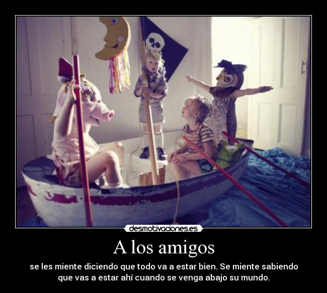 A los amigos - se les miente diciendo que todo va a estar bien. Se miente sabiendo
que vas a estar ahí cuando se venga abajo su mundo.