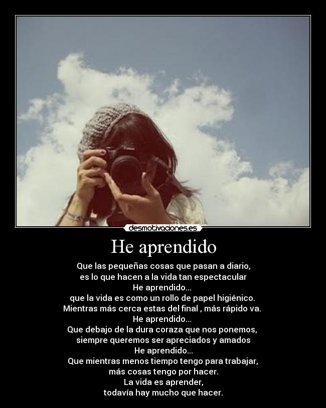 He aprendido - Que las pequeñas cosas que pasan a diario,
es lo que hacen a la vida tan espectacular
He aprendido...
que la vida es como un rollo de papel higiénico.
Mientras más cerca estas del final , más rápido va.
He aprendido...
Que debajo de la dura coraza que nos ponemos,
siempre queremos ser apreciados y amados
He aprendido...
Que mientras menos tiempo tengo para trabajar,
más cosas tengo por hacer.
La vida es aprender,
todavía hay mucho que hacer.