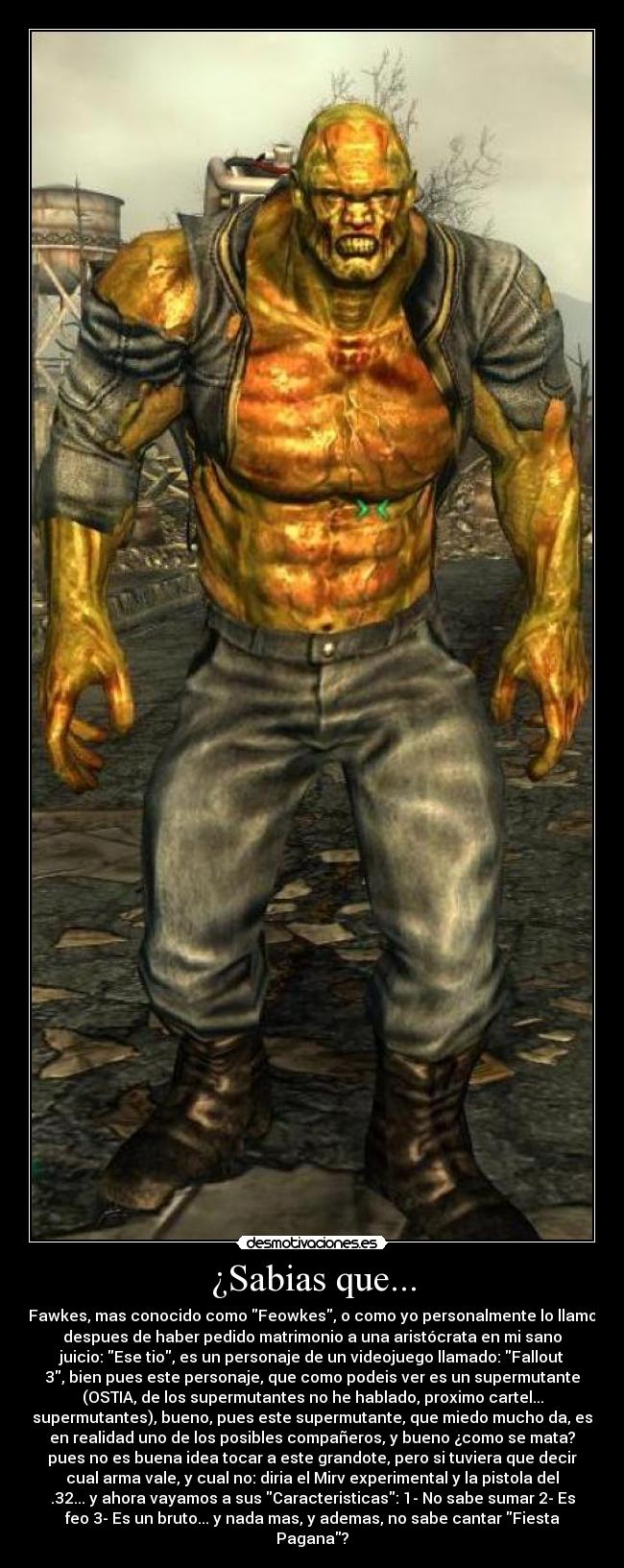 ¿Sabias que... - Fawkes, mas conocido como Feowkes, o como yo personalmente lo llamo
despues de haber pedido matrimonio a una aristócrata en mi sano
juicio: Ese tio, es un personaje de un videojuego llamado: Fallout
3, bien pues este personaje, que como podeis ver es un supermutante
(OSTIA, de los supermutantes no he hablado, proximo cartel...
supermutantes), bueno, pues este supermutante, que miedo mucho da, es
en realidad uno de los posibles compañeros, y bueno ¿como se mata?
pues no es buena idea tocar a este grandote, pero si tuviera que decir
cual arma vale, y cual no: diria el Mirv experimental y la pistola del
.32... y ahora vayamos a sus Caracteristicas: 1- No sabe sumar 2- Es
feo 3- Es un bruto... y nada mas, y ademas, no sabe cantar Fiesta
Pagana?