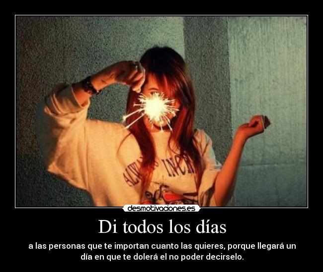 Di todos los días - a las personas que te importan cuanto las quieres, porque llegará un
día en que te dolerá el no poder decirselo.
