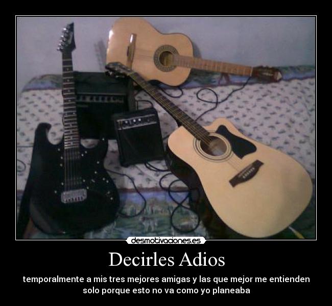 Decirles Adios - temporalmente a mis tres mejores amigas y las que mejor me entienden
solo porque esto no va como yo planeaba