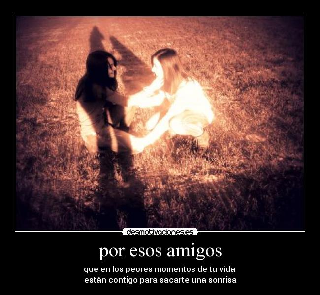por esos amigos - que en los peores momentos de tu vida
están contigo para sacarte una sonrisa