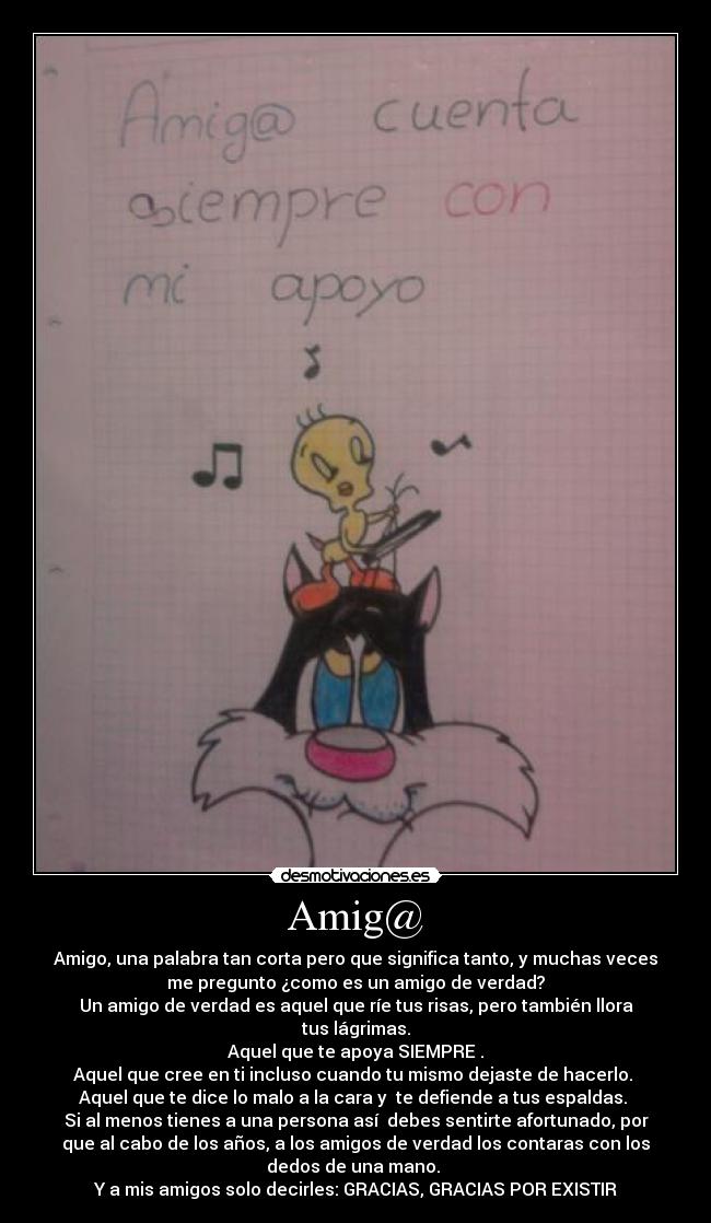 Amig@ - Amigo, una palabra tan corta pero que significa tanto, y muchas veces
me pregunto ¿como es un amigo de verdad?
Un amigo de verdad es aquel que ríe tus risas, pero también llora
tus lágrimas.
Aquel que te apoya SIEMPRE .
Aquel que cree en ti incluso cuando tu mismo dejaste de hacerlo.
Aquel que te dice lo malo a la cara y te defiende a tus espaldas.
Si al menos tienes a una persona así debes sentirte afortunado, por
que al cabo de los años, a los amigos de verdad los contaras con los
dedos de una mano.
Y a mis amigos solo decirles: GRACIAS, GRACIAS POR EXISTIR