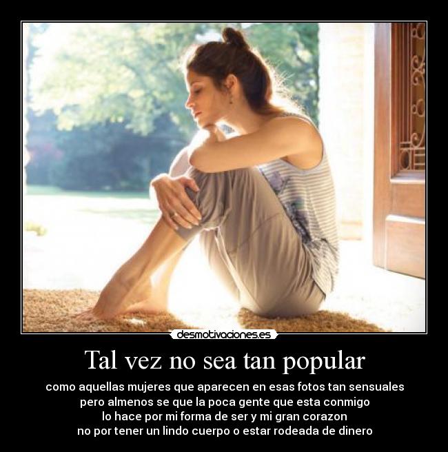 Tal vez no sea tan popular - como aquellas mujeres que aparecen en esas fotos tan sensuales
pero almenos se que la poca gente que esta conmigo
lo hace por mi forma de ser y mi gran corazon
no por tener un lindo cuerpo o estar rodeada de dinero