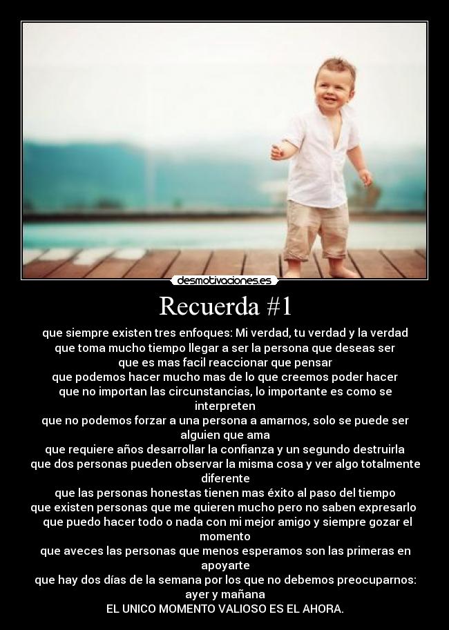Recuerda #1 - que siempre existen tres enfoques: Mi verdad, tu verdad y la verdad
que toma mucho tiempo llegar a ser la persona que deseas ser
que es mas facil reaccionar que pensar
que podemos hacer mucho mas de lo que creemos poder hacer
que no importan las circunstancias, lo importante es como se interpreten
que no podemos forzar a una persona a amarnos, solo se puede ser alguien que ama
que requiere años desarrollar la confianza y un segundo destruirla
que dos personas pueden observar la misma cosa y ver algo totalmente diferente
que las personas honestas tienen mas éxito al paso del tiempo
que existen personas que me quieren mucho pero no saben expresarlo
que puedo hacer todo o nada con mi mejor amigo y siempre gozar el momento
que aveces las personas que menos esperamos son las primeras en apoyarte
que hay dos días de la semana por los que no debemos preocuparnos:
ayer y mañana
EL UNICO MOMENTO VALIOSO ES EL AHORA.