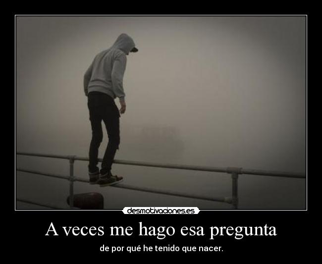 A veces me hago esa pregunta - de por qué he tenido que nacer.
