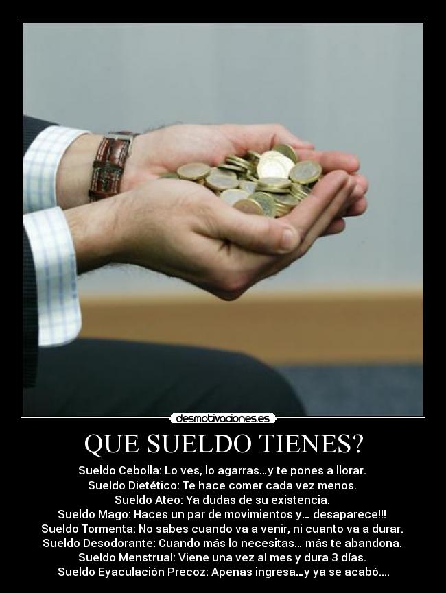 QUE SUELDO TIENES? - Sueldo Cebolla: Lo ves, lo agarras…y te pones a llorar.
Sueldo Dietético: Te hace comer cada vez menos.
Sueldo Ateo: Ya dudas de su existencia.
Sueldo Mago: Haces un par de movimientos y… desaparece!!!
Sueldo Tormenta: No sabes cuando va a venir, ni cuanto va a durar.
Sueldo Desodorante: Cuando más lo necesitas… más te abandona.
Sueldo Menstrual: Viene una vez al mes y dura 3 días.
Sueldo Eyaculación Precoz: Apenas ingresa…y ya se acabó....