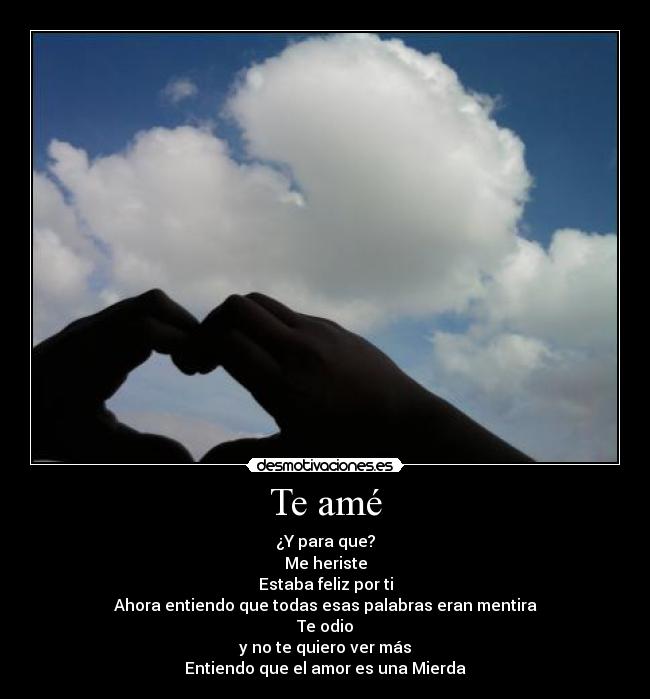 Te amé - ¿Y para que?
Me heriste
Estaba feliz por ti
Ahora entiendo que todas esas palabras eran mentira
Te odio
y no te quiero ver más
Entiendo que el amor es una Mierda