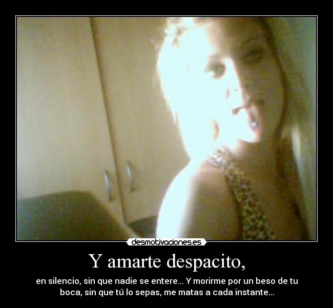 Y amarte despacito, - en silencio, sin que nadie se entere... Y morirme por un beso de tu
boca, sin que tú lo sepas, me matas a cada instante...