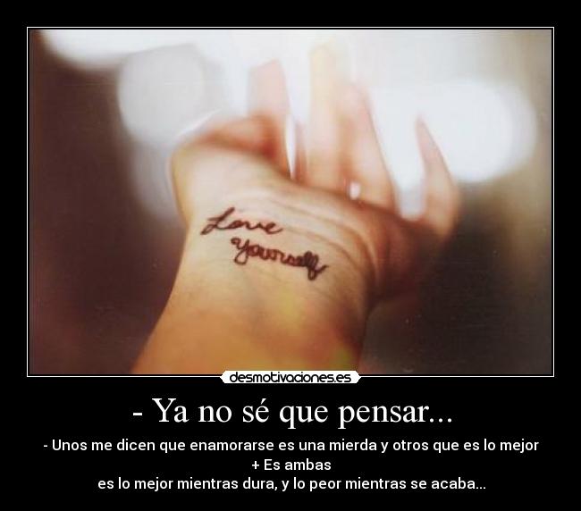 - Ya no sé que pensar... - - Unos me dicen que enamorarse es una mierda y otros que es lo mejor
+ Es ambas
es lo mejor mientras dura, y lo peor mientras se acaba...