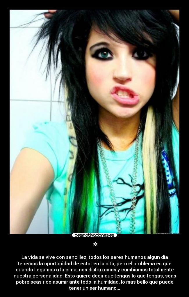 * - La vida se vive con sencillez, todos los seres humanos algun dia
tenemos la oportunidad de estar en lo alto, pero el problema es que
cuando llegamos a la cima, nos disfrazamos y cambiamos totalmente
nuestra personalidad. Esto quiere decir que tengas lo que tengas, seas
pobre,seas rico asumir ante todo la humildad, lo mas bello que puede
tener un ser humano...