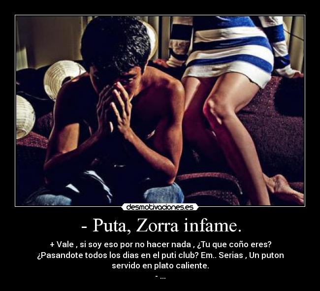 - Puta, Zorra infame. - + Vale , si soy eso por no hacer nada , ¿Tu que coño eres?
¿Pasandote todos los dias en el puti club? Em.. Serias , Un puton
servido en plato caliente.
- ...