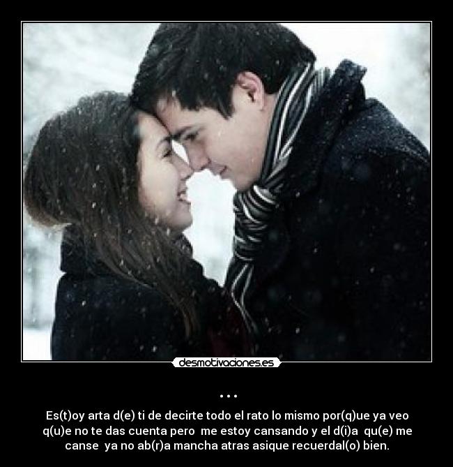 ... - Es(t)oy arta d(e) ti de decirte todo el rato lo mismo por(q)ue ya veo
q(u)e no te das cuenta pero me estoy cansando y el d(i)a qu(e) me
canse ya no ab(r)a mancha atras asique recuerdal(o) bien.