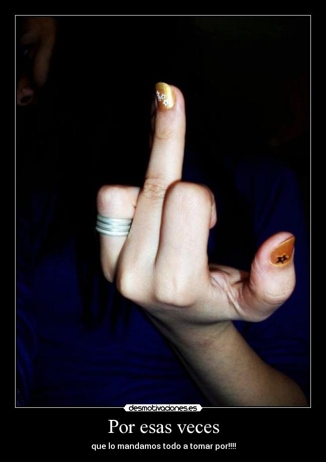 Por esas veces - que lo mandamos todo a tomar por!!!!