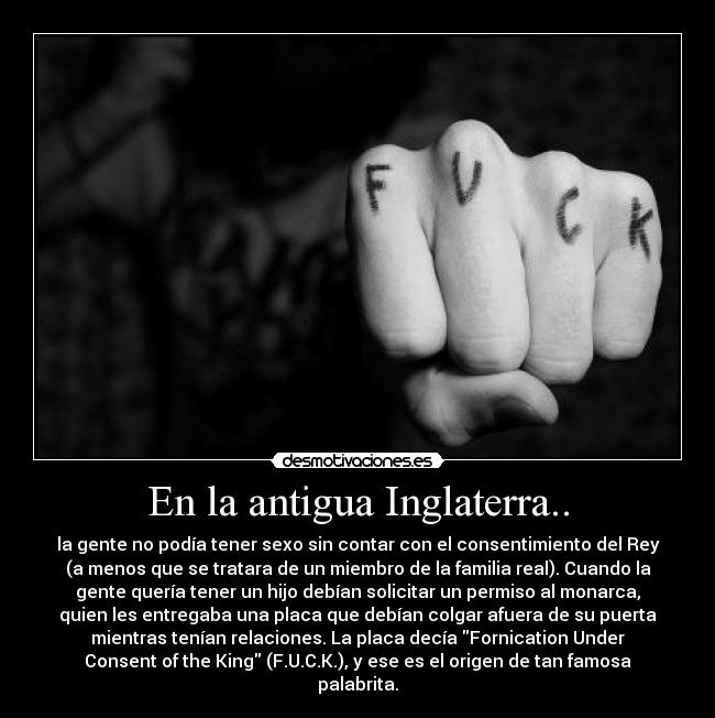 En la antigua Inglaterra.. - la gente no podía tener sexo sin contar con el consentimiento del Rey
(a menos que se tratara de un miembro de la familia real). Cuando la
gente quería tener un hijo debían solicitar un permiso al monarca,
quien les entregaba una placa que debían colgar afuera de su puerta
mientras tenían relaciones. La placa decía Fornication Under
Consent of the King (F.U.C.K.), y ese es el origen de tan famosa
palabrita.