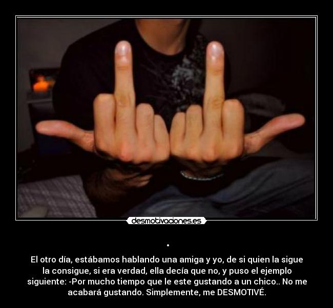 . - El otro día, estábamos hablando una amiga y yo, de si quien la sigue
la consigue, si era verdad, ella decía que no, y puso el ejemplo
siguiente: -Por mucho tiempo que le este gustando a un chico.. No me
acabará gustando. Simplemente, me DESMOTIVÉ.