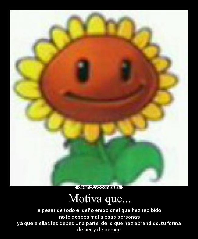 Motiva que... - a pesar de todo el daño emocional que haz recibido
no le desees mal a esas personas
ya que a ellas les debes una parte de lo que haz aprendido, tu forma
de ser y de pensar