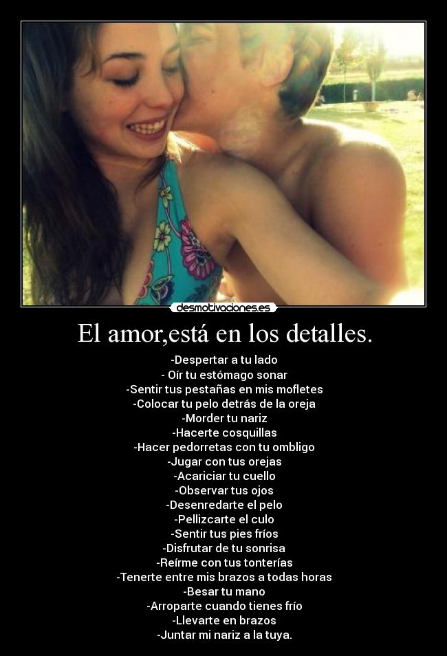 El amor,está en los detalles. - -Despertar a tu lado
- Oír tu estómago sonar
-Sentir tus pestañas en mis mofletes
-Colocar tu pelo detrás de la oreja
-Morder tu nariz
-Hacerte cosquillas
-Hacer pedorretas con tu ombligo
-Jugar con tus orejas
-Acariciar tu cuello
-Observar tus ojos
-Desenredarte el pelo
-Pellizcarte el culo
-Sentir tus pies fríos
-Disfrutar de tu sonrisa
-Reírme con tus tonterías
-Tenerte entre mis brazos a todas horas
-Besar tu mano
-Arroparte cuando tienes frío
-Llevarte en brazos
-Juntar mi nariz a la tuya.