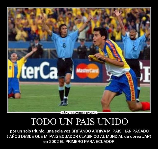 TODO UN PAIS UNIDO - por un solo triunfo, una sola voz GRITANDO ARRIVA MI PAIS, HAN PASADO
10 AÑOS DESDE QUE MI PAIS ECUADOR CLASIFICO AL MUNDIAL de corea JAPON
en 2002 EL PRIMERO PARA ECUADOR.