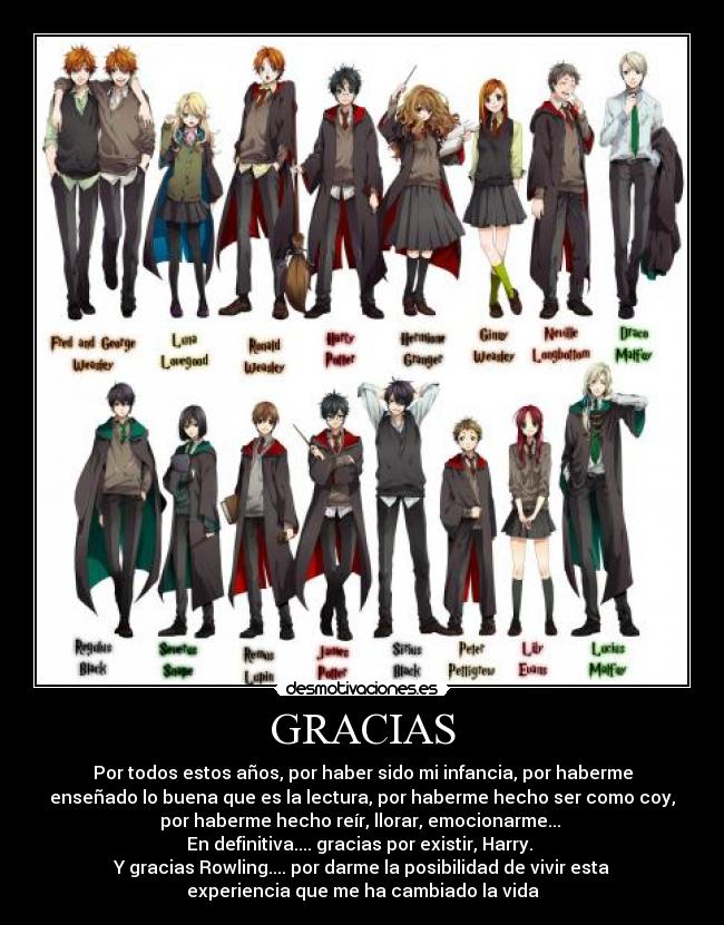 GRACIAS - Por todos estos años, por haber sido mi infancia, por haberme
enseñado lo buena que es la lectura, por haberme hecho ser como coy,
por haberme hecho reír, llorar, emocionarme...
En definitiva.... gracias por existir, Harry.
Y gracias Rowling.... por darme la posibilidad de vivir esta
experiencia que me ha cambiado la vida