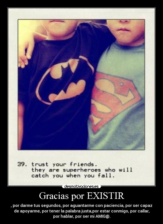 Gracias por EXISTIR - , por darme tus segundos, por aguantarme con paciencia, por ser capaz
de apoyarme, por tener la palabra justa,por estar conmigo, por callar,
por hablar, por ser mi AMIG@.