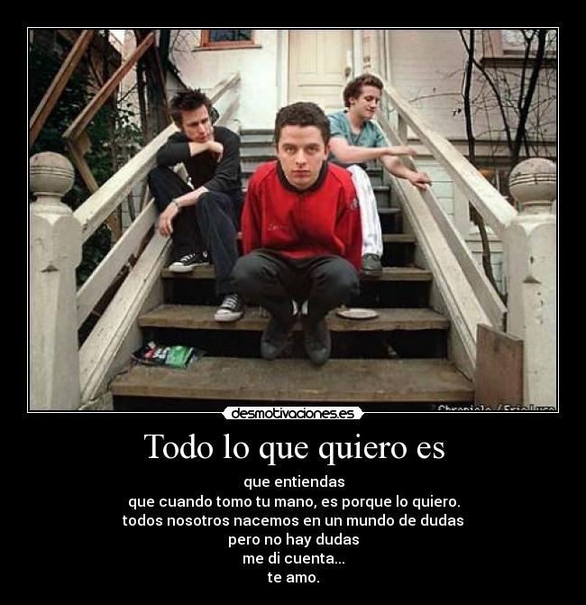 Todo lo que quiero es - que entiendas
que cuando tomo tu mano, es porque lo quiero.
todos nosotros nacemos en un mundo de dudas
pero no hay dudas
me di cuenta...
te amo.