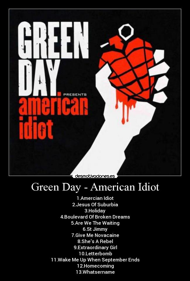 Green Day - American Idiot - 1.Amercian Idiot
2.Jesus Of Suburbia
3.Holiday
4.Boulevard Of Broken Dreams
5.Are We The Waiting
6.St Jimmy
7.Give Me Novacaine
8.Shes A Rebel
9.Extraordinary Girl
10.Letterbomb
11.Wake Me Up When September Ends
12.Homecoming
13.Whatsername