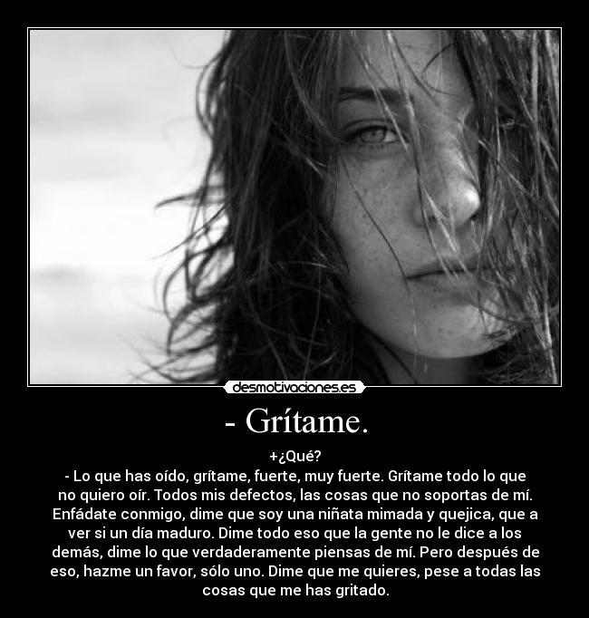 - Grítame. - +¿Qué?
- Lo que has oído, grítame, fuerte, muy fuerte. Grítame todo lo que
no quiero oír. Todos mis defectos, las cosas que no soportas de mí.
Enfádate conmigo, dime que soy una niñata mimada y quejica, que a
ver si un día maduro. Dime todo eso que la gente no le dice a los
demás, dime lo que verdaderamente piensas de mí. Pero después de
eso, hazme un favor, sólo uno. Dime que me quieres, pese a todas las
cosas que me has gritado.