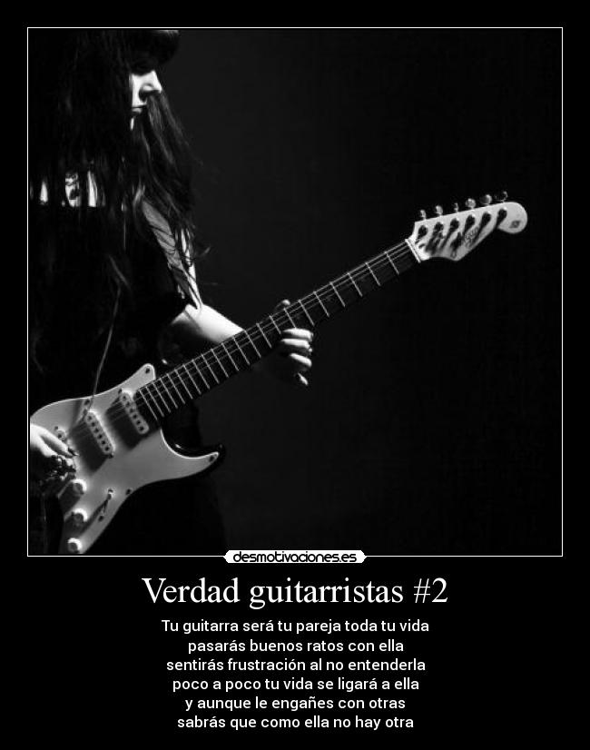 Verdad guitarristas #2 - Tu guitarra será tu pareja toda tu vida
pasarás buenos ratos con ella
sentirás frustración al no entenderla
poco a poco tu vida se ligará a ella
y aunque le engañes con otras
sabrás que como ella no hay otra