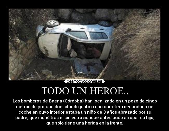 TODO UN HEROE.. - Los bomberos de Baena (Córdoba) han localizado en un pozo de cinco
metros de profundidad situado junto a una carretera secundaria un
coche en cuyo interior estaba un niño de 3 años abrazado por su
padre, que murió tras el siniestro aunque antes pudo arropar su hijo,
que sólo tiene una herida en la frente.