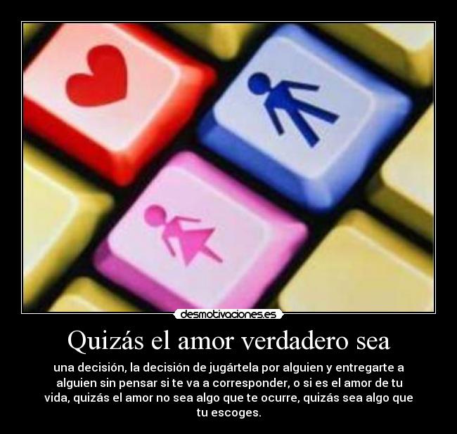 Quizás el amor verdadero sea - una decisión, la decisión de jugártela por alguien y entregarte a
alguien sin pensar si te va a corresponder, o si es el amor de tu
vida, quizás el amor no sea algo que te ocurre, quizás sea algo que
tu escoges.