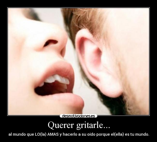 Querer gritarle... - al mundo que LO(la) AMAS y hacerlo a su oído porque el(ella) es tu mundo.