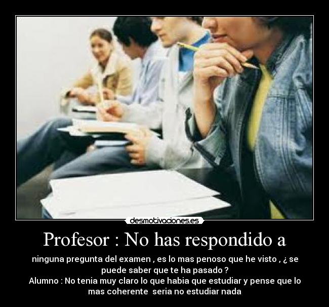 Profesor : No has respondido a - ninguna pregunta del examen , es lo mas penoso que he visto , ¿ se
puede saber que te ha pasado ?
Alumno : No tenia muy claro lo que habia que estudiar y pense que lo
mas coherente seria no estudiar nada