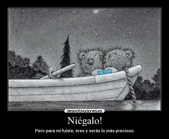 Niégalo! - Pero para mi fuiste, eres y serás lo más precioso.