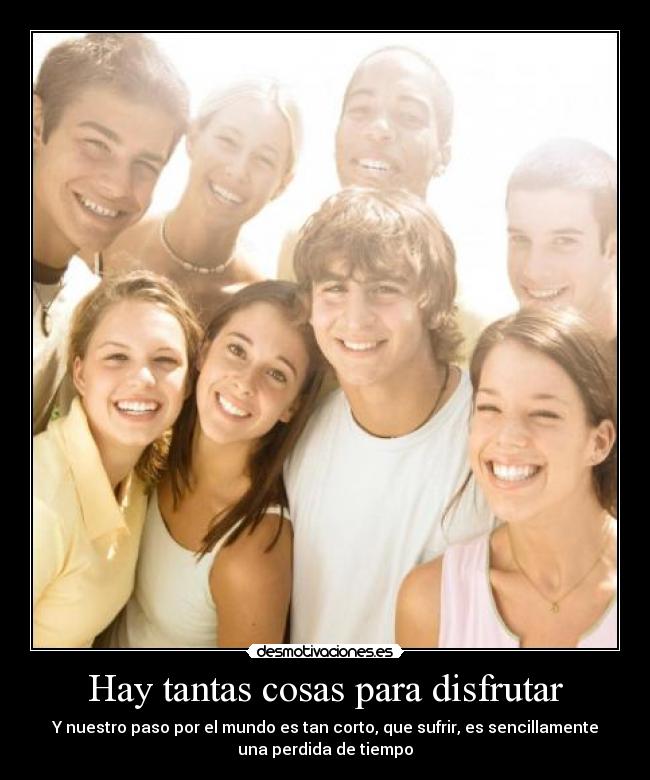 Hay tantas cosas para disfrutar - Y nuestro paso por el mundo es tan corto, que sufrir, es sencillamente
una perdida de tiempo