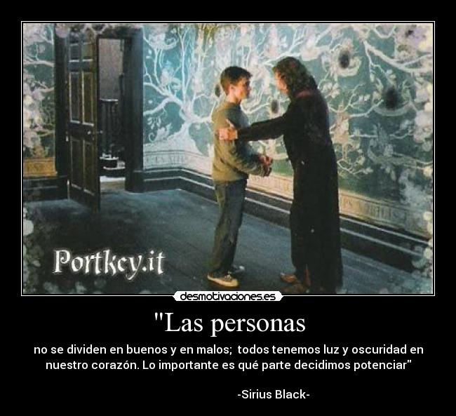 Las personas - no se dividen en buenos y en malos;  todos tenemos luz y oscuridad en
nuestro corazón. Lo importante es qué parte decidimos potenciar
                                                                      
                                -Sirius Black-