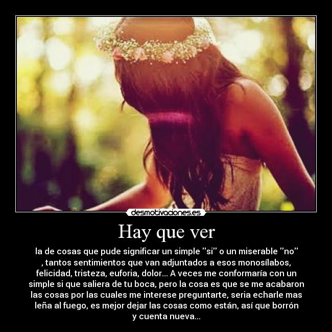 Hay que ver - la de cosas que pude significar un simple si o un miserable no
, tantos sentimientos que van adjuntados a esos monosílabos,
felicidad, tristeza, euforia, dolor... A veces me conformaría con un
simple si que saliera de tu boca, pero la cosa es que se me acabaron
las cosas por las cuales me interese preguntarte, seria echarle mas
leña al fuego, es mejor dejar las cosas como están, así que borrón
y cuenta nueva...