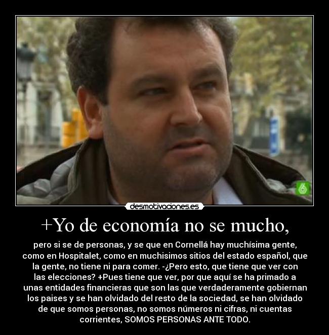 +Yo de economía no se mucho, - pero si se de personas, y se que en Cornellá hay muchísima gente,
como en Hospitalet, como en muchisimos sitios del estado español, que
la gente, no tiene ni para comer. -¿Pero esto, que tiene que ver con
las elecciones? +Pues tiene que ver, por que aquí se ha primado a
unas entidades financieras que son las que verdaderamente gobiernan
los paises y se han olvidado del resto de la sociedad, se han olvidado
de que somos personas, no somos números ni cifras, ni cuentas
corrientes, SOMOS PERSONAS ANTE TODO.