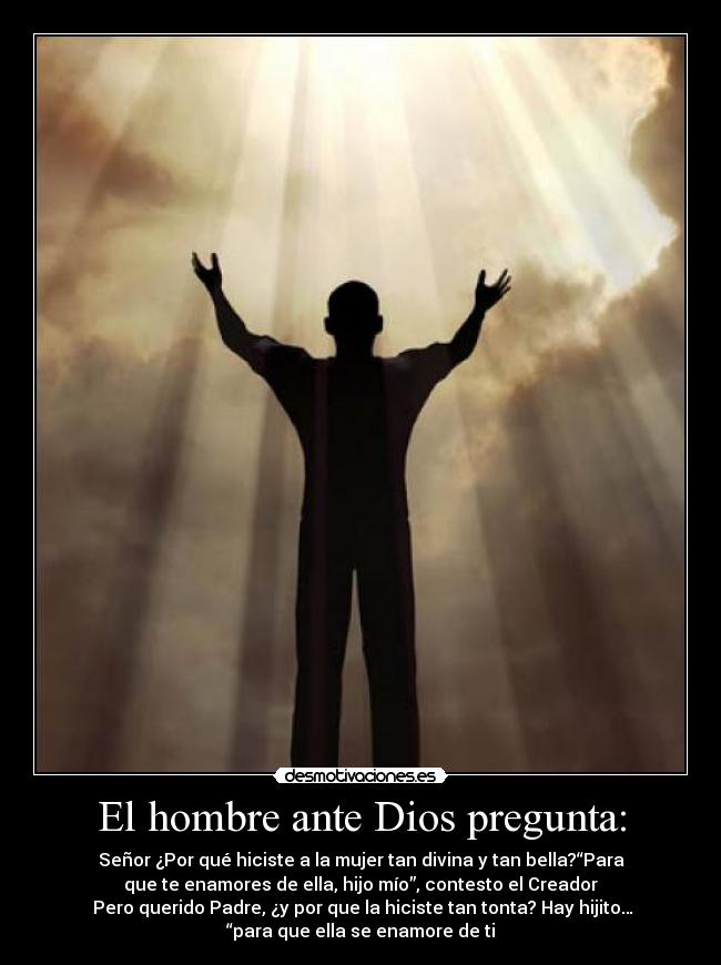 El hombre ante Dios pregunta: - Señor ¿Por qué hiciste a la mujer tan divina y tan bella?“Para
que te enamores de ella, hijo mío”, contesto el Creador
 Pero querido Padre, ¿y por que la hiciste tan tonta? Hay hijito…
“para que ella se enamore de ti